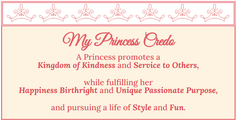 My Princess Credo
A Princess promotes a
Kingdom of Kindness and Service to Others,
 
while fulfilling her
Happiness Birthright and Unique Passionate Purpose,
 
and pursuing a life of Style and Fun.